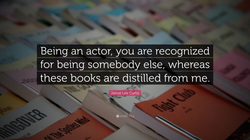 Jamie Lee Curtis Quote: “Being an actor, you are recognized for being somebody else, whereas these books are distilled from me.”
