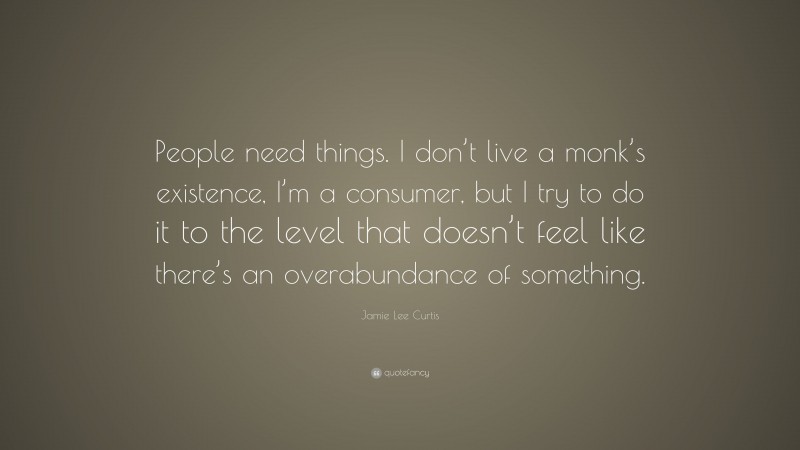 Jamie Lee Curtis Quote: “People need things. I don’t live a monk’s existence, I’m a consumer, but I try to do it to the level that doesn’t feel like there’s an overabundance of something.”