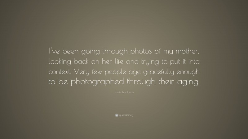 Jamie Lee Curtis Quote: “I’ve been going through photos of my mother, looking back on her life and trying to put it into context. Very few people age gracefully enough to be photographed through their aging.”