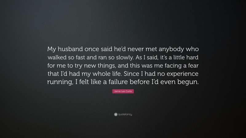 Jamie Lee Curtis Quote: “My husband once said he’d never met anybody who walked so fast and ran so slowly. As I said, it’s a little hard for me to try new things, and this was me facing a fear that I’d had my whole life. Since I had no experience running, I felt like a failure before I’d even begun.”