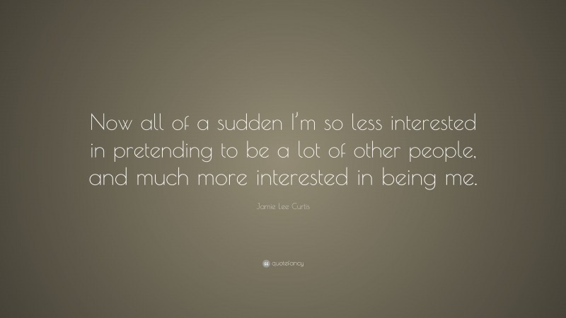 Jamie Lee Curtis Quote: “Now all of a sudden I’m so less interested in pretending to be a lot of other people, and much more interested in being me.”