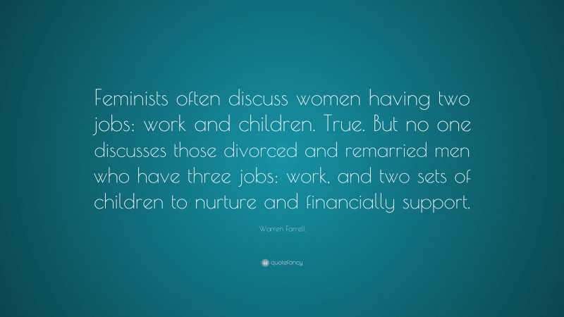 Warren Farrell Quote: “Feminists often discuss women having two jobs: work and children. True. But no one discusses those divorced and remarried men who have three jobs: work, and two sets of children to nurture and financially support.”