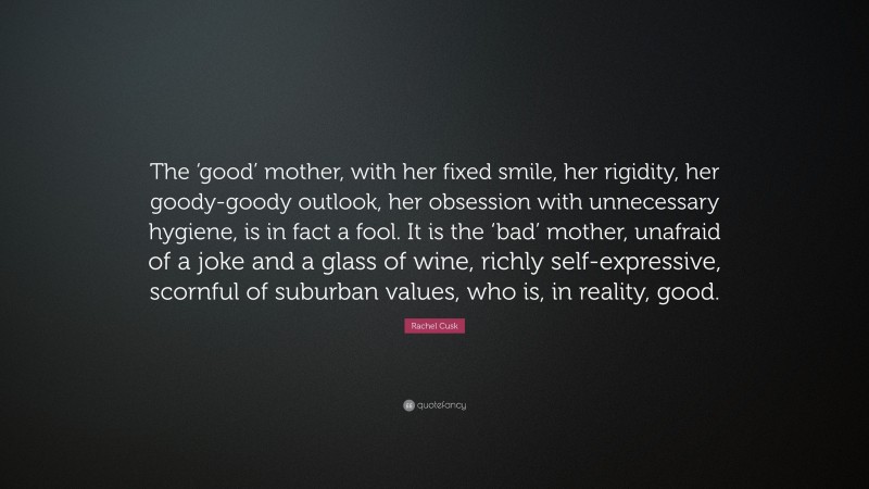 Rachel Cusk Quote: “The ‘good’ mother, with her fixed smile, her rigidity, her goody-goody outlook, her obsession with unnecessary hygiene, is in fact a fool. It is the ‘bad’ mother, unafraid of a joke and a glass of wine, richly self-expressive, scornful of suburban values, who is, in reality, good.”
