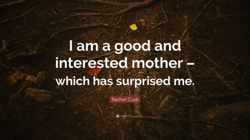 Rachel Cusk Quote: “I am a good and interested mother – which has surprised me.”