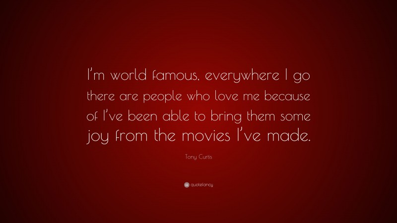 Tony Curtis Quote: “I’m world famous, everywhere I go there are people who love me because of I’ve been able to bring them some joy from the movies I’ve made.”