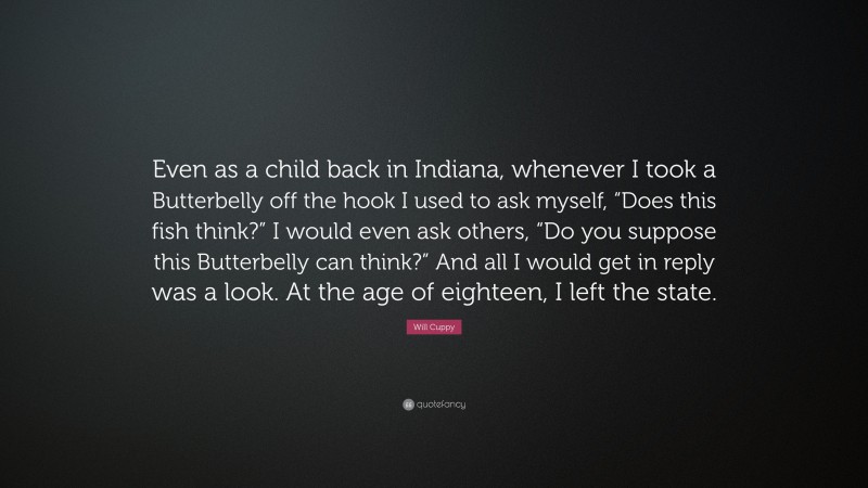 Will Cuppy Quote: “Even as a child back in Indiana, whenever I took a Butterbelly off the hook I used to ask myself, “Does this fish think?” I would even ask others, “Do you suppose this Butterbelly can think?” And all I would get in reply was a look. At the age of eighteen, I left the state.”