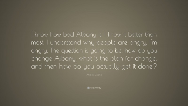 Andrew Cuomo Quote: “I know how bad Albany is. I know it better than most. I understand why people are angry. I’m angry. The question is going to be, how do you change Albany, what is the plan for change, and then how do you actually get it done?”