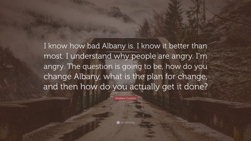 Andrew Cuomo Quote: “I know how bad Albany is. I know it better than most. I understand why people are angry. I’m angry. The question is going to be, how do you change Albany, what is the plan for change, and then how do you actually get it done?”