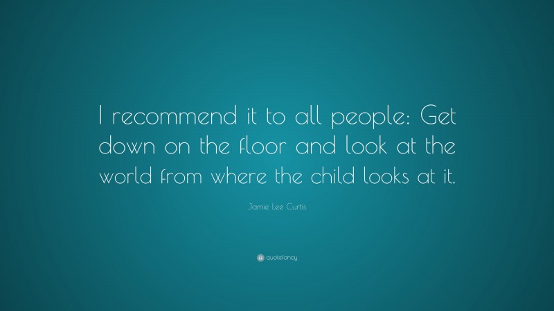 Jamie Lee Curtis Quote: “I recommend it to all people: Get down on the floor and look at the world from where the child looks at it.”