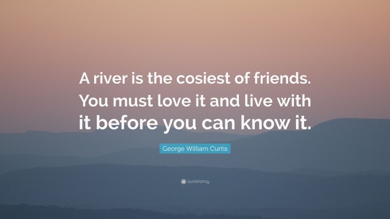 George William Curtis Quote: “A river is the cosiest of friends. You must love it and live with it before you can know it.”