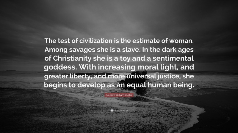 George William Curtis Quote: “The test of civilization is the estimate of woman. Among savages she is a slave. In the dark ages of Christianity she is a toy and a sentimental goddess. With increasing moral light, and greater liberty, and more universal justice, she begins to develop as an equal human being.”