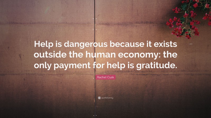 Rachel Cusk Quote: “Help is dangerous because it exists outside the human economy: the only payment for help is gratitude.”