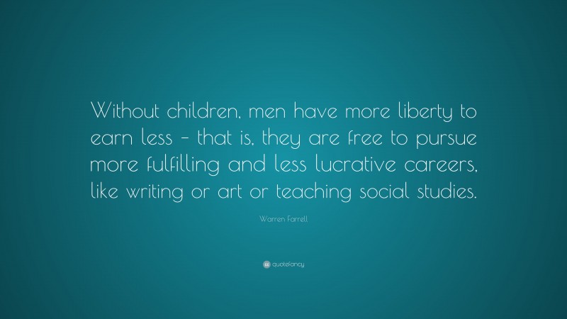 Warren Farrell Quote: “Without children, men have more liberty to earn less – that is, they are free to pursue more fulfilling and less lucrative careers, like writing or art or teaching social studies.”