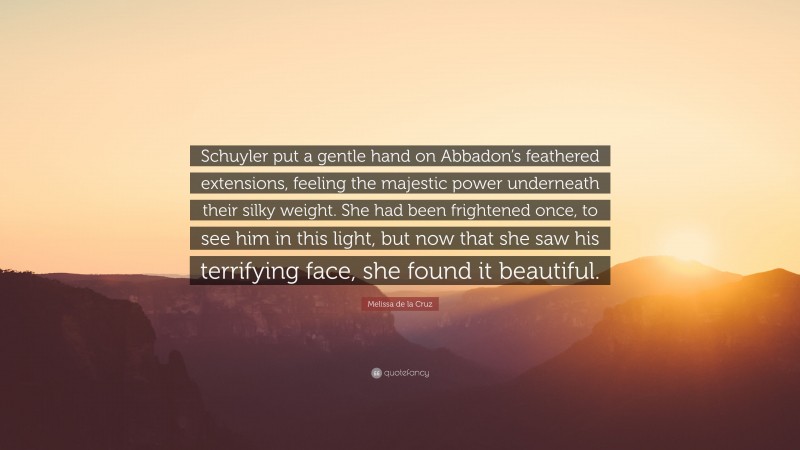 Melissa de la Cruz Quote: “Schuyler put a gentle hand on Abbadon’s feathered extensions, feeling the majestic power underneath their silky weight. She had been frightened once, to see him in this light, but now that she saw his terrifying face, she found it beautiful.”