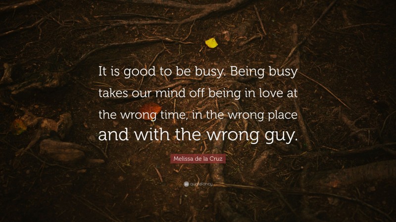 Melissa de la Cruz Quote: “It is good to be busy. Being busy takes our mind off being in love at the wrong time, in the wrong place and with the wrong guy.”