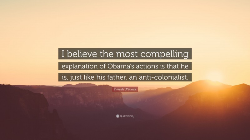 Dinesh D'Souza Quote: “I believe the most compelling explanation of Obama’s actions is that he is, just like his father, an anti-colonialist.”