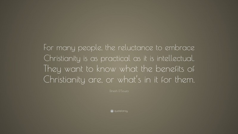 Dinesh D'Souza Quote: “For many people, the reluctance to embrace Christianity is as practical as it is intellectual. They want to know what the benefits of Christianity are, or what’s in it for them.”