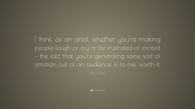 Elisha Cuthbert Quote: “I think, as an artist, whether you’re making people laugh or cry or be frustrated or excited – the fact that you’re generating some sort of emotion out of an audience is, to me, worth it.”