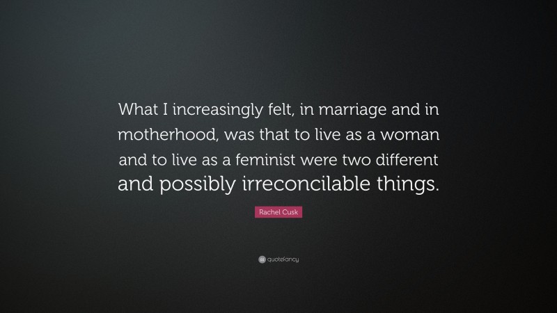Rachel Cusk Quote: “What I increasingly felt, in marriage and in motherhood, was that to live as a woman and to live as a feminist were two different and possibly irreconcilable things.”