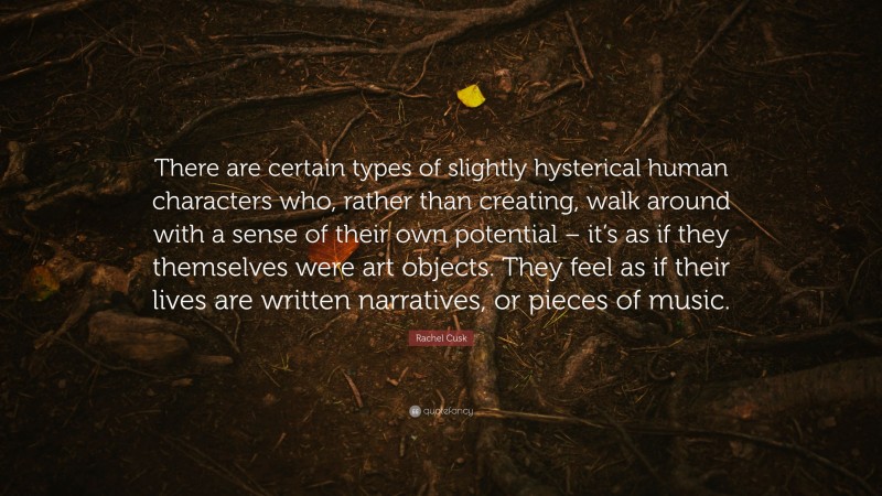 Rachel Cusk Quote: “There are certain types of slightly hysterical human characters who, rather than creating, walk around with a sense of their own potential – it’s as if they themselves were art objects. They feel as if their lives are written narratives, or pieces of music.”