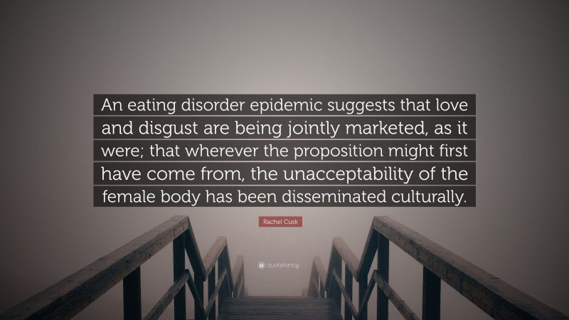Rachel Cusk Quote: “An eating disorder epidemic suggests that love and disgust are being jointly marketed, as it were; that wherever the proposition might first have come from, the unacceptability of the female body has been disseminated culturally.”