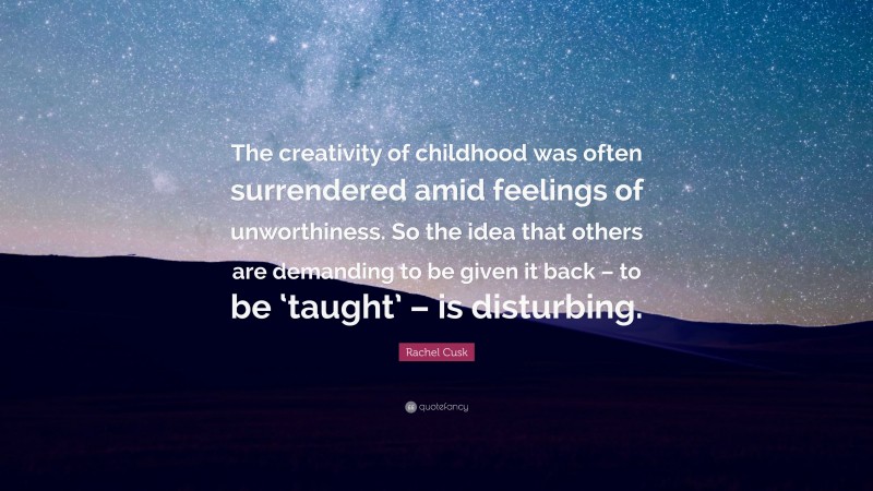Rachel Cusk Quote: “The creativity of childhood was often surrendered amid feelings of unworthiness. So the idea that others are demanding to be given it back – to be ‘taught’ – is disturbing.”