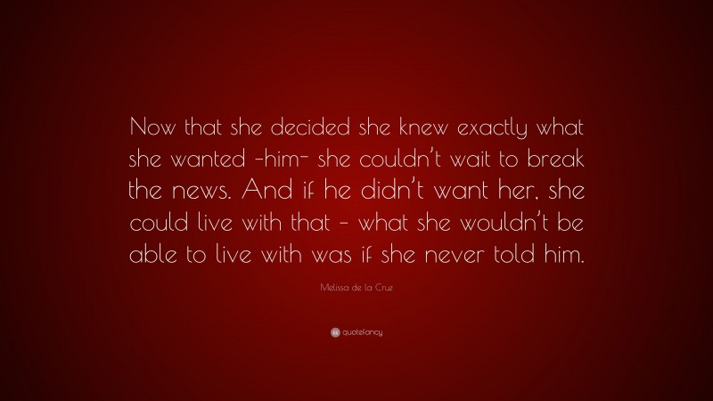 Melissa de la Cruz Quote: “Now that she decided she knew exactly what she wanted –him- she couldn’t wait to break the news. And if he didn’t want her, she could live with that – what she wouldn’t be able to live with was if she never told him.”
