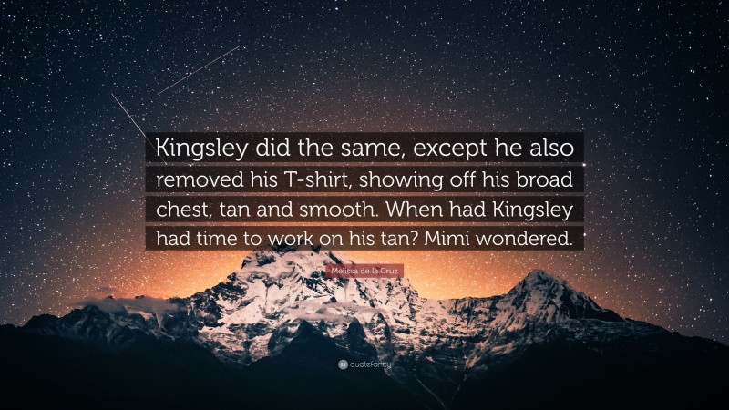 Melissa de la Cruz Quote: “Kingsley did the same, except he also removed his T-shirt, showing off his broad chest, tan and smooth. When had Kingsley had time to work on his tan? Mimi wondered.”
