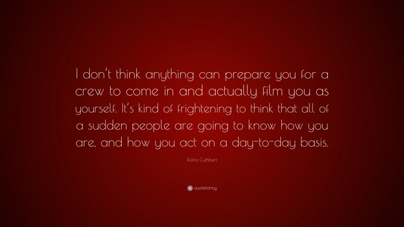 Elisha Cuthbert Quote: “I don’t think anything can prepare you for a crew to come in and actually film you as yourself. It’s kind of frightening to think that all of a sudden people are going to know how you are, and how you act on a day-to-day basis.”