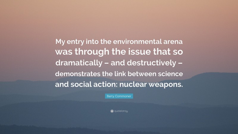 Barry Commoner Quote: “My entry into the environmental arena was through the issue that so dramatically – and destructively – demonstrates the link between science and social action: nuclear weapons.”