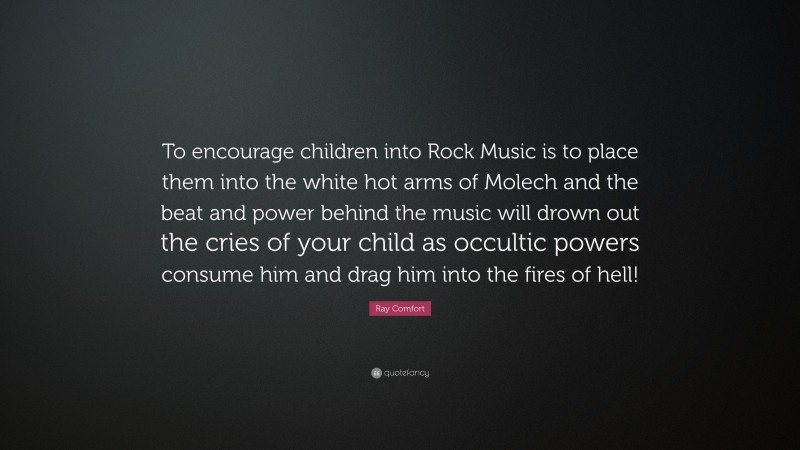 Ray Comfort Quote: “To encourage children into Rock Music is to place them into the white hot arms of Molech and the beat and power behind the music will drown out the cries of your child as occultic powers consume him and drag him into the fires of hell!”