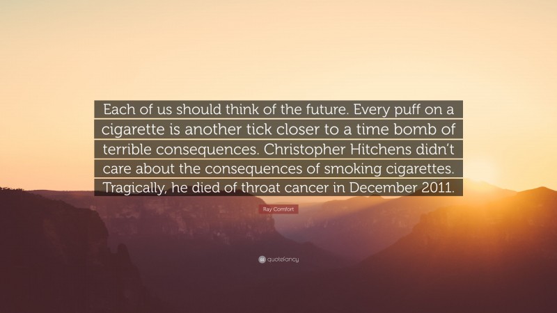 Ray Comfort Quote: “Each of us should think of the future. Every puff on a cigarette is another tick closer to a time bomb of terrible consequences. Christopher Hitchens didn’t care about the consequences of smoking cigarettes. Tragically, he died of throat cancer in December 2011.”