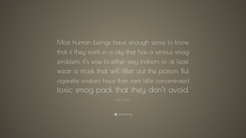 Ray Comfort Quote: “Most human beings have enough sense to know that if they work in a city that has a serious smog problem, it’s wise to either stay indoors or at least wear a mask that will filter out the poison. But cigarette smokers have their own little concentrated toxic smog pack that they don’t avoid.”