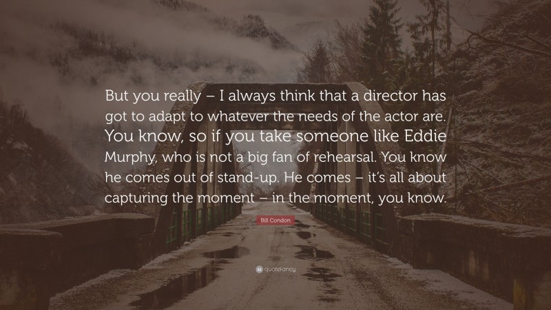 Bill Condon Quote: “But you really – I always think that a director has got to adapt to whatever the needs of the actor are. You know, so if you take someone like Eddie Murphy, who is not a big fan of rehearsal. You know he comes out of stand-up. He comes – it’s all about capturing the moment – in the moment, you know.”