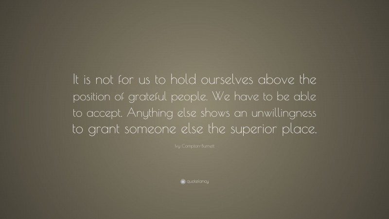 Ivy Compton-Burnett Quote: “It is not for us to hold ourselves above the position of grateful people. We have to be able to accept. Anything else shows an unwillingness to grant someone else the superior place.”
