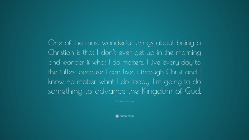 Charles Colson Quote: “One of the most wonderful things about being a Christian is that I don’t ever get up in the morning and wonder if what I do matters. I live every day to the fullest because I can live it through Christ and I know no matter what I do today, I’m going to do something to advance the Kingdom of God.”