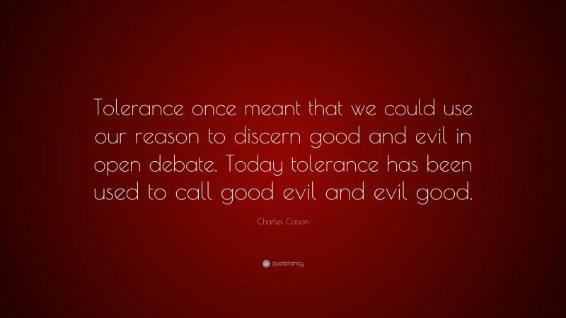 Charles Colson Quote: “Tolerance once meant that we could use our reason to discern good and evil in open debate. Today tolerance has been used to call good evil and evil good.”
