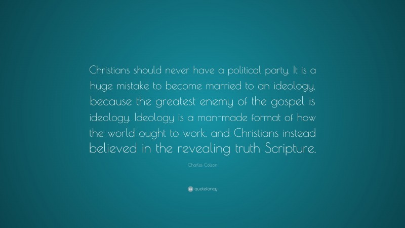 Charles Colson Quote: “Christians should never have a political party. It is a huge mistake to become married to an ideology, because the greatest enemy of the gospel is ideology. Ideology is a man-made format of how the world ought to work, and Christians instead believed in the revealing truth Scripture.”