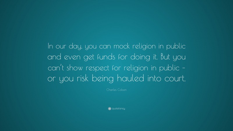 Charles Colson Quote: “In our day, you can mock religion in public and even get funds for doing it. But you can’t show respect for religion in public – or you risk being hauled into court.”