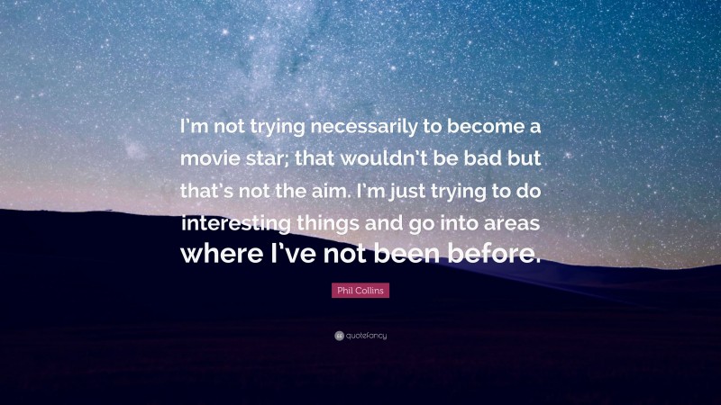 Phil Collins Quote: “I’m not trying necessarily to become a movie star; that wouldn’t be bad but that’s not the aim. I’m just trying to do interesting things and go into areas where I’ve not been before.”