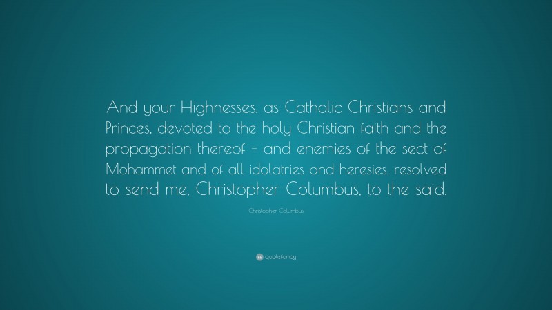 Christopher Columbus Quote: “And your Highnesses, as Catholic Christians and Princes, devoted to the holy Christian faith and the propagation thereof – and enemies of the sect of Mohammet and of all idolatries and heresies, resolved to send me, Christopher Columbus, to the said.”