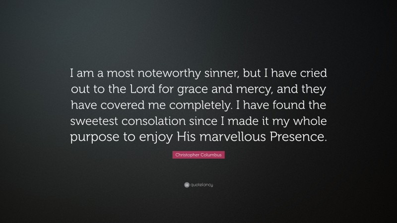 Christopher Columbus Quote: “I am a most noteworthy sinner, but I have cried out to the Lord for grace and mercy, and they have covered me completely. I have found the sweetest consolation since I made it my whole purpose to enjoy His marvellous Presence.”