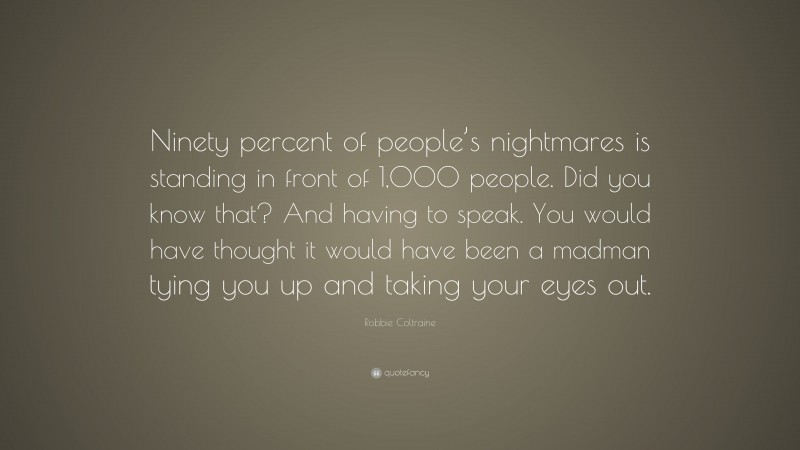 Robbie Coltraine Quote: “Ninety percent of people’s nightmares is standing in front of 1,000 people. Did you know that? And having to speak. You would have thought it would have been a madman tying you up and taking your eyes out.”