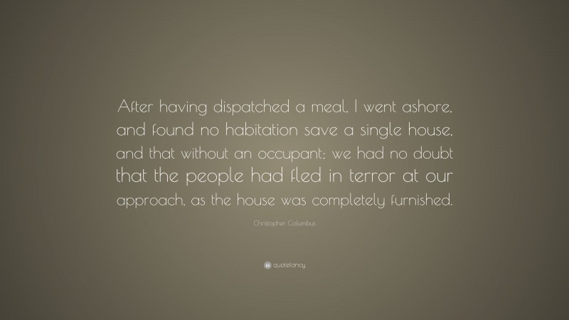 Christopher Columbus Quote: “After having dispatched a meal, I went ashore, and found no habitation save a single house, and that without an occupant; we had no doubt that the people had fled in terror at our approach, as the house was completely furnished.”