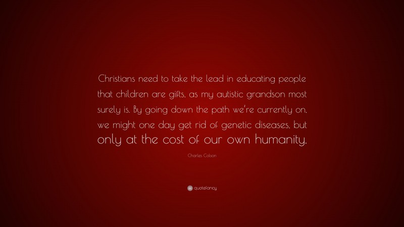 Charles Colson Quote: “Christians need to take the lead in educating people that children are gifts, as my autistic grandson most surely is. By going down the path we’re currently on, we might one day get rid of genetic diseases, but only at the cost of our own humanity.”