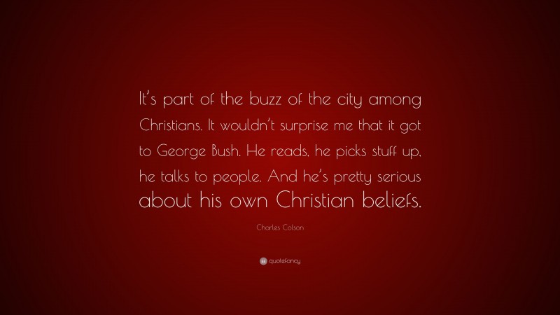 Charles Colson Quote: “It’s part of the buzz of the city among Christians. It wouldn’t surprise me that it got to George Bush. He reads, he picks stuff up, he talks to people. And he’s pretty serious about his own Christian beliefs.”