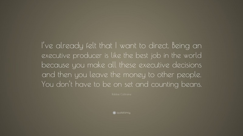 Robbie Coltraine Quote: “I’ve already felt that I want to direct. Being an executive producer is like the best job in the world because you make all these executive decisions and then you leave the money to other people. You don’t have to be on set and counting beans.”