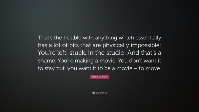 Robbie Coltraine Quote: “That’s the trouble with anything which essentially has a lot of bits that are physically impossible: You’re left, stuck, in the studio. And that’s a shame. You’re making a movie. You don’t want it to stay put, you want it to be a movie – to move.”