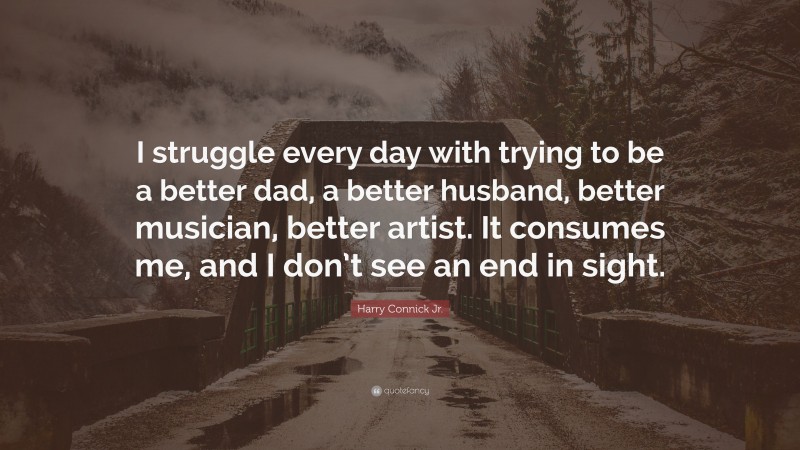 Harry Connick Jr. Quote: “I struggle every day with trying to be a better dad, a better husband, better musician, better artist. It consumes me, and I don’t see an end in sight.”