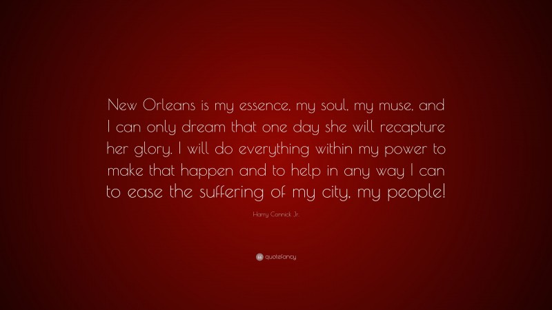 Harry Connick Jr. Quote: “New Orleans is my essence, my soul, my muse, and I can only dream that one day she will recapture her glory. I will do everything within my power to make that happen and to help in any way I can to ease the suffering of my city, my people!”